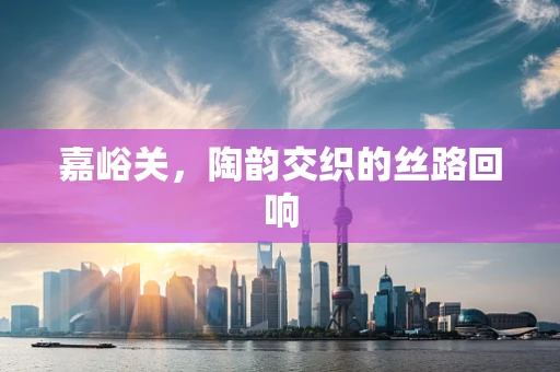 嘉峪关，陶韵交织的丝路回响