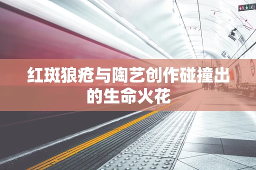 红斑狼疮与陶艺创作碰撞出的生命火花