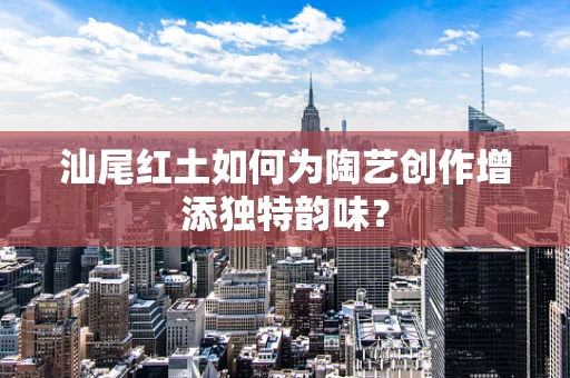 汕尾红土如何为陶艺创作增添独特韵味？