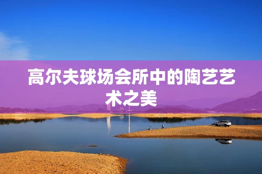 高尔夫球场会所中的陶艺艺术之美