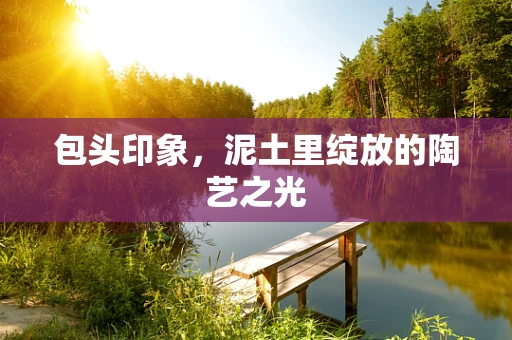 包头印象，泥土里绽放的陶艺之光