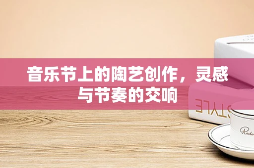 音乐节上的陶艺创作，灵感与节奏的交响