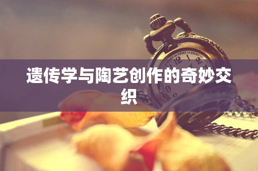遗传学与陶艺创作的奇妙交织