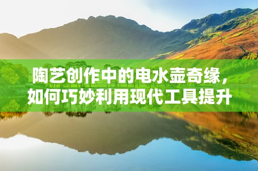 陶艺创作中的电水壶奇缘，如何巧妙利用现代工具提升创作效率？