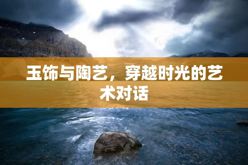 玉饰与陶艺，穿越时光的艺术对话