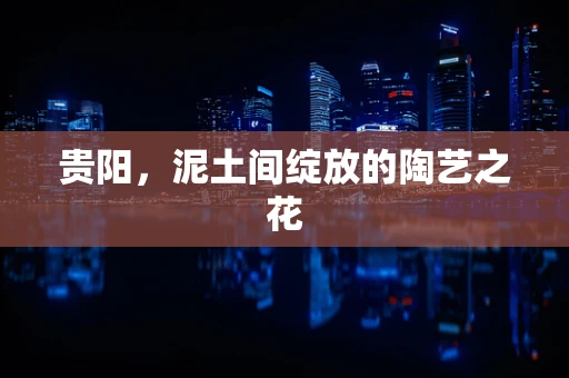贵阳，泥土间绽放的陶艺之花