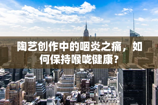 陶艺创作中的咽炎之痛，如何保持喉咙健康？