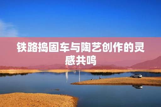铁路捣固车与陶艺创作的灵感共鸣
