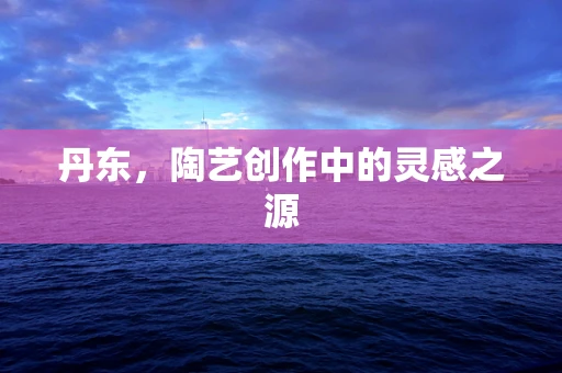 丹东，陶艺创作中的灵感之源