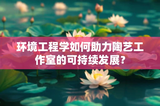 环境工程学如何助力陶艺工作室的可持续发展？