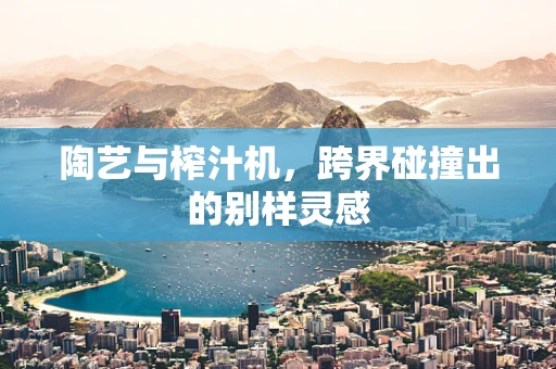 陶艺与榨汁机，跨界碰撞出的别样灵感