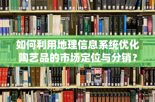 如何利用地理信息系统优化陶艺品的市场定位与分销？