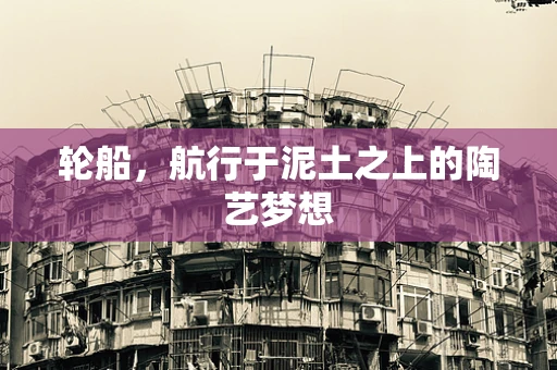 轮船，航行于泥土之上的陶艺梦想