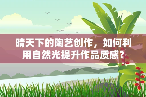晴天下的陶艺创作，如何利用自然光提升作品质感？