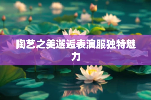 陶艺之美邂逅表演服独特魅力