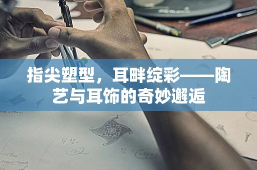 指尖塑型，耳畔绽彩——陶艺与耳饰的奇妙邂逅