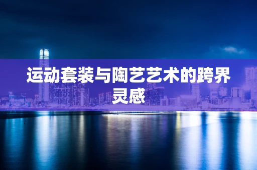运动套装与陶艺艺术的跨界灵感