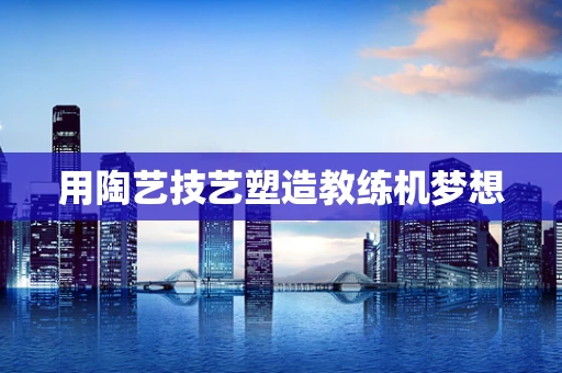 用陶艺技艺塑造教练机梦想