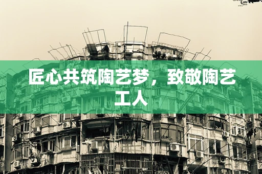 匠心共筑陶艺梦，致敬陶艺工人