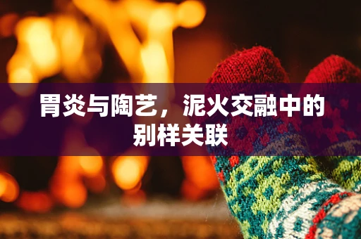 胃炎与陶艺，泥火交融中的别样关联