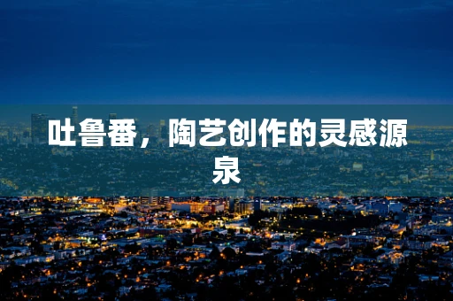 吐鲁番，陶艺创作的灵感源泉