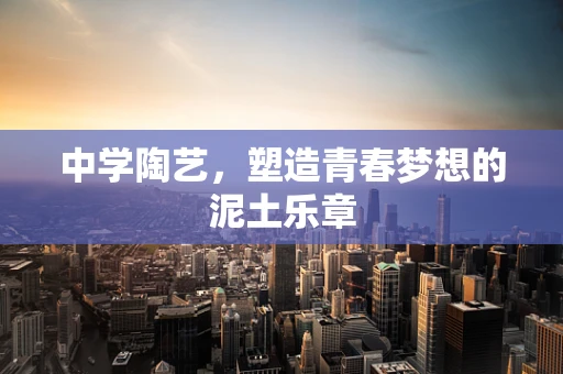 中学陶艺，塑造青春梦想的泥土乐章