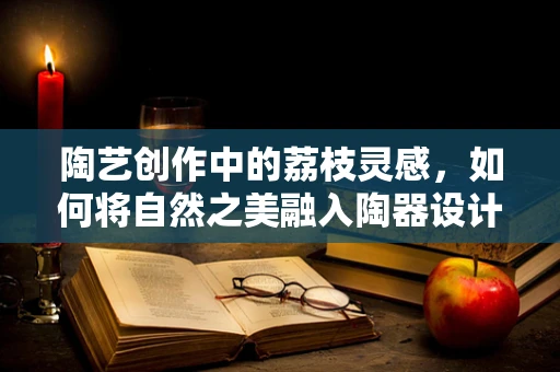陶艺创作中的荔枝灵感，如何将自然之美融入陶器设计？