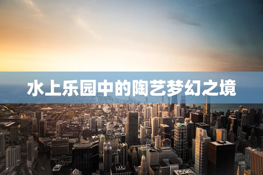 水上乐园中的陶艺梦幻之境