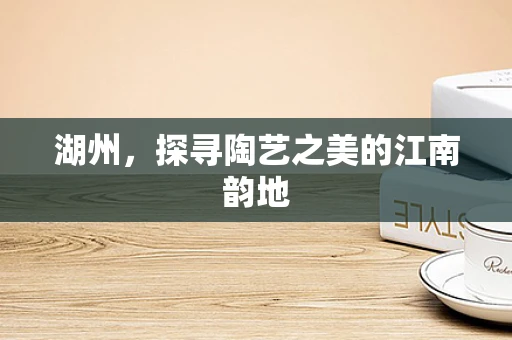 湖州，探寻陶艺之美的江南韵地