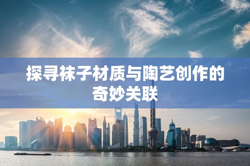 探寻袜子材质与陶艺创作的奇妙关联