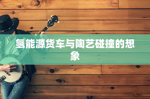 氢能源货车与陶艺碰撞的想象