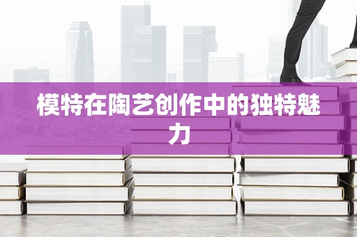 模特在陶艺创作中的独特魅力