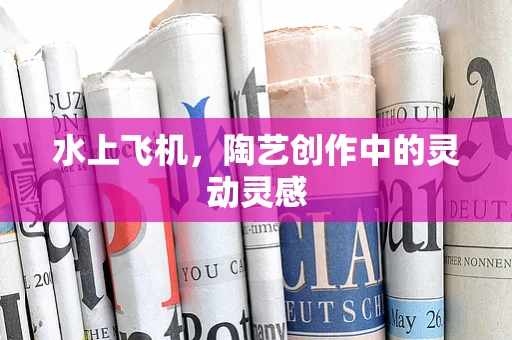 水上飞机，陶艺创作中的灵动灵感