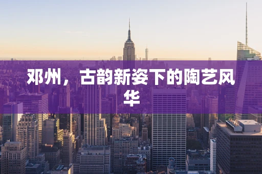 邓州，古韵新姿下的陶艺风华