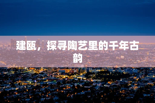 建瓯，探寻陶艺里的千年古韵