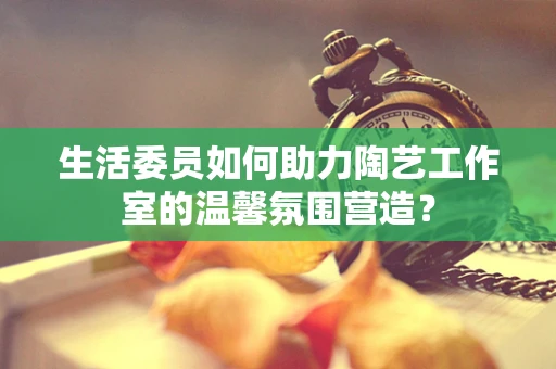 生活委员如何助力陶艺工作室的温馨氛围营造？