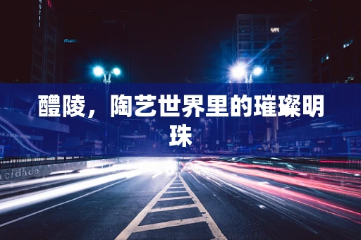 醴陵，陶艺世界里的璀璨明珠