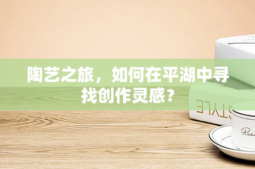 陶艺之旅，如何在平湖中寻找创作灵感？