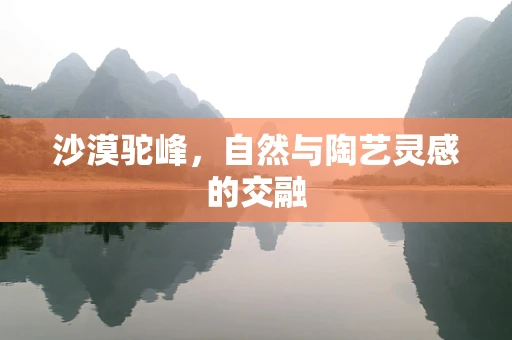 沙漠驼峰，自然与陶艺灵感的交融