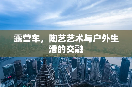 露营车，陶艺艺术与户外生活的交融
