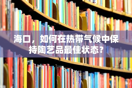 海口，如何在热带气候中保持陶艺品最佳状态？