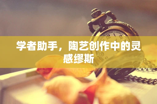 学者助手，陶艺创作中的灵感缪斯