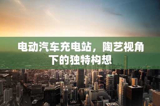 电动汽车充电站，陶艺视角下的独特构想