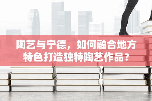 陶艺与宁德，如何融合地方特色打造独特陶艺作品？