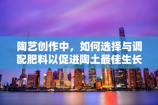陶艺创作中，如何选择与调配肥料以促进陶土最佳生长？