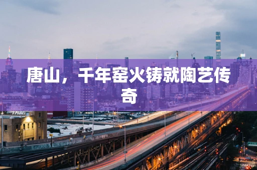 唐山，千年窑火铸就陶艺传奇