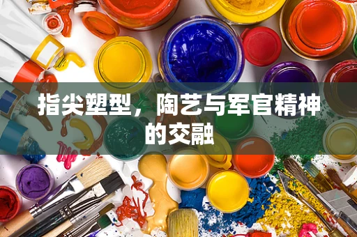 指尖塑型，陶艺与军官精神的交融