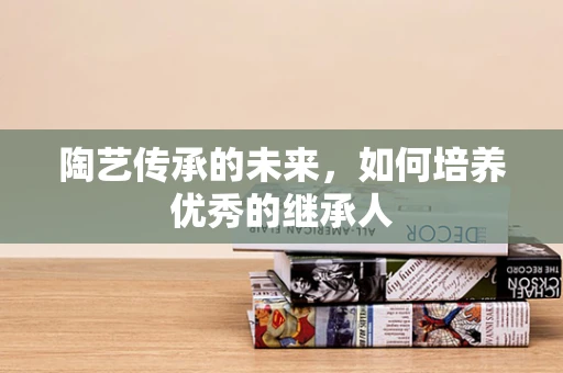 陶艺传承的未来，如何培养优秀的继承人