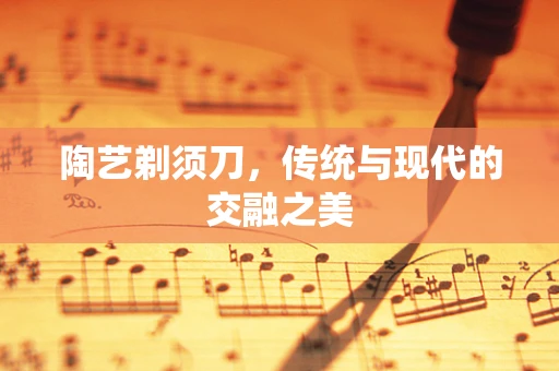 陶艺剃须刀，传统与现代的交融之美