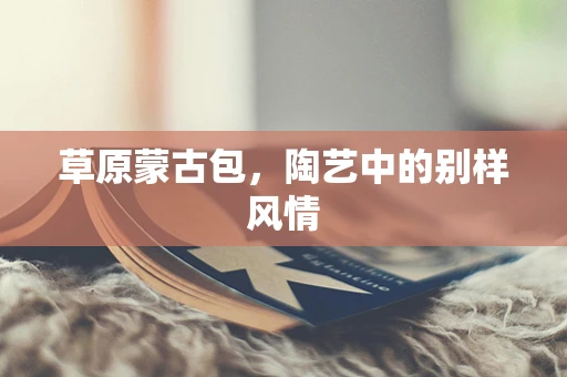草原蒙古包，陶艺中的别样风情